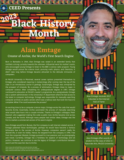 BHM Flyer for Alan Emtage. Contains the following information: Born in Barbados in 1964, Alan Emtage was raised in an extended family that instilled a strong curiosity towards the unknown. Influential were his mother’s aunts, who encouraged young Emtage to listen to the BBC’s science radio program. Young Emtage would pursue the science track, pursuing math, physics, and chemistry. It didn’t take long before Emtage became attracted to the delicate intricacies of computers. At McGill University in Montreal, several career options presented themselves to Emtage, who considered majoring in meteorology after coming near the top of the class in an introductory course in geology. Surprisingly, Emtage was uninspired by the prospect of minerals. By a process of elimination, Emtage chose to major in computer science. After completing his undergraduate degree in 1987, Emtage continued his education at McGill’s master’s programme. As a postgraduate, Emtage was a system administrator in the University’s IT department where he had access to the latest in computer technology. Emtage was responsible for manually searching computer archives on public servers which was a tedious task that took him hours to complete. What if he could automate the process? An exciting time to be a computer science major, Emtage wrote the code that would become Archie. Essentially, Archie automated the process of manually searching what would take hours into a couple minutes. Thanks to Emtage’s colleague, Peter Deutsch, who suggested making the code a public tool, Archie became viral across Canada, and the world. Although many people had similar ideas, Emtage was the first to market a commercial version of his search engine. Soon Emtage would form Bunyip, the first company to sell Internet-related service. If Emtage patented those technologies, perhaps he would have become a famous billionaire due to the success of Archie. However, computers weren’t really his desired life, or even his hobby. Hence, he resigned from the company in 1996. Free from the corporate lifestyle, Emtage pursued his true passions such as photography and travel. Currently, Emtage has a fondness for aspects of technology and US politics. However, we continue to see the legacy of Emtage’s contribution between search and the searcher due to Archie. https://www.internethalloffame.org/inductee/alan-emtage/ https://daily.jstor.org/alan-emtage-first-internet-search-engine/ https://www.businessinsider.com/the-man-who-invented-search-2013-4