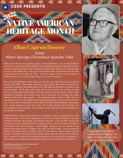 Native American Heritage Month Flyer about Allan Capron Houser. Contains the following information: Allan Capron Houser was a painter, sculptor, and book illustrator. He was the first Native American to receive the National Medal of Arts, awarded by President George H.W. Bush. Houser’s notable sculptures include Chiricahua Apache Family, Offering of the Sacred Pipe, As Long as the Waters Flow, and a gift to the United States Government, May We Have Peace, located in Salt Lake City, Utah. The Allan Houser Art Park at the Institute of American Indian Arts in Santa Fe, New Mexico was named in his honor. Born in Fort Sill, Oklahoma in 1914, Houser was the first in his tribe born outside of captive territory since 1886. Their leader, Geronimo, fought against their tribe’s confinement to reservations, leading to the imprisonment of his tribe following Geronimo’s surrender to the US government. At the age of 20, Houser left his home and moved to Santa Fe, New Mexico to study under Dorothy Dunn’s Art Studio at Santa Fe Indian School. Houser made hundreds of paintings and excelled under Dunn’s instruction, but ultimately, he began feeling constricted by the program. His professional debut came in 1939, when he showcased his work at the Golden Gate International Exposition and the New York World Fair. He was also commissioned to paint murals at the Main Interior Building in Washington, D.C. Houser returned to Fort Sill to work with Swedish Muralist Olle Nordmark, who encouraged him to try sculpting. He then began wood sculpting, and thus embarking on a new journey as a sculptor. When World War II began, Houser moved to Los Angeles to work at a shipyard by day, while sculpting at night. It was in Los Angeles that he met his main artistic influences--Jean Arp, Constantin Brâncuși, Henry Moore, and Barbara Hepworth. Following WWII, Houser was commissioned at the Haskell Institute in Lawrence, Kansas, where he made Comrades in Mourning, his first stone sculpture. Houser began working as an art teacher at the Intermountain Indian School in Brigham City, Utah from 1952 to 1962. He then joined the Institute of American Indian Arts (IAIA) in Santa Fe, New Mexico, where he began creating bronzes. He served as the head of the sculpture department until retiring from teaching in 1975. During his 13 years at IAIA, he held solo exhibitions of his sculptures and paintings. In 1973, Houser was awarded the Gold Medal in Sculpture at the Heard Museum Exhibition. Information for the post was sourced from the following website: https://allanhouser.com/the-man https://americanart.si.edu/artist/allan-houser-6734 https://en.wikipedia.org/wiki/Allan_Houser