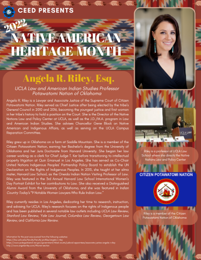 Native American Heritage Month Flyer about Angela R. Riley. Contains the following information: Angela R. Riley is a Lawyer and Associate Justice of the Supreme Court of Citizen Potawatomi Nation. Riley served as Chief Justice after being elected by the tribe’s General Council in 2010 and 2016, becoming the youngest justice and first woman in her tribe’s history to hold a position on the Court. She is the Director of the Native Nations Law and Policy Center at UCLA, as well as the J.D./M.A. program in Law and American Indian Studies. She advises Chancellor Gene Block on Native American and Indigenous Affairs, as well as serving on the UCLA Campus Reparation Committee. Riley grew up in Oklahoma on a farm at Saddle Mountain. She is a member of the Citizen Potawatomi Nation, earning her Bachelor’s degree from the University of Oklahoma and her Juris Doctorate from Harvard University. She began her law career working as a clerk for Chief Judge T. Ker before transitioning to intellectual property litigation at Quin Emanuel in Los Angeles. She has served as Co-Chair United Nations Indigenous Peoples’ Partnership Policy Board to establish the UN Declaration on the Rights of Indigenous Peoples. In 2015, she taught at her alma mater, Harvard Law School, as the Oneida Indian Nation Visiting Professor of Law. Riley was featured in the 3rd Annual Harvard Law School International Women’s Day Portrait Exhibit for her contributions to Law. She also received a Distinguished Alumni Award from the University of Oklahoma, and she was featured in Indian Country Today’s “9 Notable Women Lawyers Who Rule Indian Law.” Riley currently resides in Los Angeles, dedicating her time to research, instruction, and advising for UCLA. Riley’s research focuses on the rights of Indigenous people and has been published in several notable law outlets including UCLA Law Review, Stanford Law Review, Yale Law Journal, Columbia Law Review, Georgetown Law Review, and California Law Review. Information for the post was sourced from the following websites: https://law.ucla.edu/faculty/faculty-profiles/angela-r-riley https://www.pokagonband-nsn.gov/government/tribal-courts/judicial-appointees/associate-justice-angela-r-riley http://www.angelarriley.com/#home-section