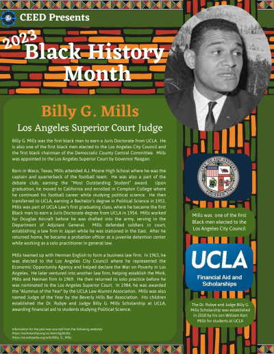 Black History Month Flyer about Billy G Mills. Contains the following information: Billy G. Mills was the first black man to earn a Juris Doctorate from UCLA. He is also one of the first black men elected to the Los Angeles City Council and the first black chairman of the Democratic County Central Committee. Mills was appointed to the Los Angeles Superior Court by Governor Reagan. Born in Waco, Texas, Mills attended A.J. Moore High School where he was the captain and quarterback of the football team. He was also a part of the debate club, earning the “Most Outstanding Student” award. Upon graduation, he moved to California and enrolled in Compton College where he continued his football career while studying political science. He then transferred to UCLA, earning a Bachelor’s degree in Political Science in 1951. Mills was part of UCLA Law’s first graduating class, where he became the first Black man to earn a Juris Doctorate degree from UCLA in 1954. Mills worked for Douglas Aircraft before he was drafted into the army, serving in the Department of Adjutant General. Mills defended soldiers in court, establishing a law firm in Japan while he was stationed in the East. After he returned home, he became a probation officer at a juvenile detention center while working as a solo practitioner in general law. Mills teamed up with Herman English to form a business law firm. In 1963, he was elected to the Los Angeles City Council where he represented the Economic Opportunity Agency and helped declare the War on Poverty in Los Angeles. He later ventured into another law firm, helping establish the Mink, Mills and Neiman firm in 1969. He then returned to solo practice before he was nominated to the Los Angeles Superior Court. In 1984, he was awarded the "Alumnus of the Year" by the UCLA Law Alumni Association. Mills was also named Judge of the Year by the Beverly Hills Bar Association. His children established the Dr. Rubye and Judge Billy G. Mills Scholarship at UCLA, awarding financial aid to students studying Political Science. Information for the post was sourced from the following websites: https://escholarship.org/uc/item/6gj5626z https://en.wikipedia.org/wiki/Billy_G._Mills