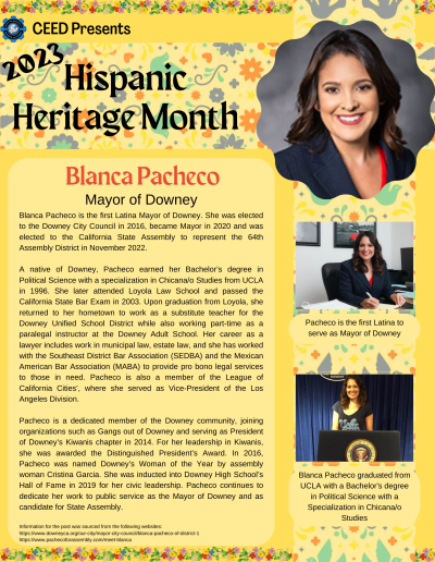 Blanca Pacheco is the first Latina Mayor of Downey. She was elected to the Downey City Council in 2016, became Mayor in 2020 and was elected to the California State Assembly to represent the 64th Assembly District in November 2022. A native of Downey, Pacheco earned her Bachelor’s degree in Political Science with a specialization in Chicana/o Studies from UCLA in 1996. She later attended Loyola Law School and passed the California State Bar Exam in 2003. Upon graduation from Loyola, she returned to her hometown to work as a substitute teacher for the Downey Unified School District while also working part-time as a paralegal instructor at the Downey Adult School. Her career as a lawyer includes work in municipal law, estate law, and she has worked with the Southeast District Bar Association (SEDBA) and the Mexican American Bar Association (MABA) to provide pro bono legal services to those in need. Pacheco is also a member of the League of California Cities’, where she served as Vice-President of the Los Angeles Division. Pacheco is a dedicated member of the Downey community, joining organizations such as Gangs out of Downey and serving as President of Downey’s Kiwanis chapter in 2014. For her leadership in Kiwanis, she was awarded the Distinguished President’s Award. In 2016, Pacheco was named Downey’s Woman of the Year by assembly woman Cristina Garcia. She was inducted into Downey High School’s Hall of Fame in 2019 for her civic leadership. Pacheco continues to dedicate her work to public service as the Mayor of Downey and as candidate for State Assembly. Information for the post was sourced from the following websites: https://www.downeyca.org/our-city/mayor-city-council/blanca-pacheco-of-district-1 https://www.pachecoforassembly.com/meet-blanca