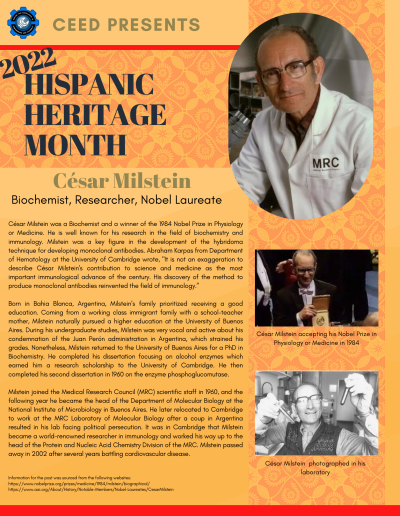 Hispanic Heritage Month Flyer about Cesar Milstein. Contains the following information: César Milstein was a Biochemist and a winner of the 1984 Nobel Prize in Physiology or Medicine. He is well known for his research in the field of biochemistry and immunology. Milstein was a key figure in the development of the hybridoma technique for developing monoclonal antibodies. Abraham Karpas from Department of Hematology at the University of Cambridge wrote, "It is not an exaggeration to describe César Milstein's contribution to science and medicine as the most important immunological advance of the century. His discovery of the method to produce monoclonal antibodies reinvented the field of immunology.” Born in Bahia Blanca, Argentina, Milstein’s family prioritized receiving a good education. Coming from a working class immigrant family with a school-teacher mother, Milstein naturally pursued a higher education at the University of Buenos Aires. During his undergraduate studies, Milstein was very vocal and active about his condemnation of the Juan Perón administration in Argentina, which strained his grades. Nonetheless, Milstein returned to the University of Buenos Aires for a PhD in Biochemistry. He completed his dissertation focusing on alcohol enzymes which earned him a research scholarship to the University of Cambridge. He then completed his second dissertation in 1960 on the enzyme phosphoglucomutase. Milstein joined the Medical Research Council (MRC) scientific staff in 1960, and the following year he became the head of the Department of Molecular Biology at the National Institute of Microbiology in Buenos Aires. He later relocated to Cambridge to work at the MRC Laboratory of Molecular Biology after a coup in Argentina resulted in his lab facing political persecution. It was in Cambridge that Milstein became a world-renowned researcher in immunology and worked his way up to the head of the Protein and Nucleic Acid Chemistry Division of the MRC. Milstein passed away in 2002 after several years battling cardiovascular disease. Information for the post was sourced from the following websites: https://www.nobelprize.org/prizes/medicine/1984/milstein/biographical/ https://www.aai.org/About/History/Notable-Members/Nobel-Laureates/CesarMilstein