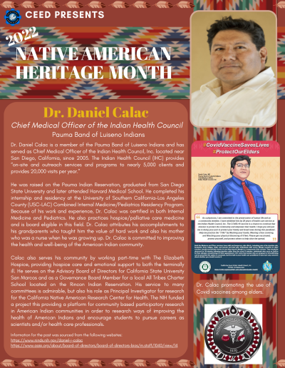 Native American Heritage Month Flyer about Dr. Daniel Calac. Contains the following information: Dr. Daniel Calac is a member of the Pauma Band of Luiseno Indians and has served as Chief Medical Officer of the Indian Health Council, Inc. located near San Diego, California, since 2003. The Indian Health Council (IHC) provides “on-site and outreach services and programs to nearly 5,000 clients and provides 20,000 visits per year.” He was raised on the Pauma Indian Reservation, graduated from San Diego State University and later attended Harvard Medical School. He completed his internship and residency at the University of Southern California-Los Angeles County (USC-LAC) Combined Internal Medicine/Pediatrics Residency Program. Because of his work and experience, Dr. Calac was certified in both Internal Medicine and Pediatrics. He also practices hospice/palliative care medicine and is board eligible in this field. Dr. Calac attributes his accomplishments to his grandparents who taught him the value of hard work and also his mother who was a nurse when he was growing up. Dr. Calac is committed to improving the health and well-being of the American Indian community. Calac also serves his community by working part-time with The Elizabeth Hospice, providing hospice care and emotional support to both the terminally ill. He serves on the Advisory Board of Directors for California State University San Marcos and as a Governance Board Member for a local All Tribes Charter School located on the Rincon Indian Reservation. His service to many committees is admirable, but also his role as Principal Investigator for research for the California Native American Research Center for Health. The NIH funded a project this providing a platform for community based participatory research in American Indian communities in order to research ways of improving the health of American Indians and encourage students to pursue careers as scientists and/or health care professionals. Information for the post was sourced from the following websites: https://www.ninds.nih.gov/daniel-j-calac https://www.aaip.org/about/board-of-directors/board-of-directors-bios/m.staff/1040/view/14