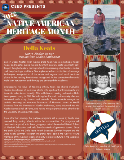 Native American Heritage Month Flyer about Della Keats. Contains the following information: Born in Upper Noatak River, Alaska, Della Keats was a remarkable Iñupait healer and teacher during the mid-twentieth century. Keats was mostly selftaught, though she drew her inspiration from observing other healers, stories, and deep heritage traditions. She implemented a combination of massage techniques, manipulation of the aorta and organs, and local medicinal plants for her healing. Keats is also recognized for the connection she would make with her patients and the way she prioritized their wellness. Emphasizing the value of teaching others, Keats has shared invaluable Iñupiaq knowledge of medicinal plants with significant anthropologists and botanists to be shared broadly. After a lifetime of healing and service, Della Keats passed away in 1986. Both during her life and posthumously, she was bestowed with many honors and awards. Some notable recognitions include receiving an Honorary Doctorate of Humane Letters in Health Sciences from the University of Alaska Anchorage, being inducted into the Alaska Women’s Hall of Fame, and having two programs named after her by the University of Alaska Anchorage. Even after her passing, the multiple programs set in place by Keats have created long lasting effects within her communities. The programs will continue to expand, with the ongoing support of the Alaska WWAMI School of Medical Education and help from hundreds of generous donors. Since the early 2000s, the Della Keats Health Sciences Summer Program and the Della Keats Summer Research Programs have paved the way for young members of the Alaskan Tribal community to create a future in the Medicine. Information for the post was sourced from the following website: https://www.alaska.edu/bor/files/Jun2014/140605Add02_DellaKeats_Fact_Sheet.pdf https://home.nps.gov/people/della-keats.htm https://www.anchoragemuseum.org/exhibits/extra-tough-women-of-the-north/women-of-the-north-profiles/della-keatstrailblazer-of-the-tribal-doctor-program/