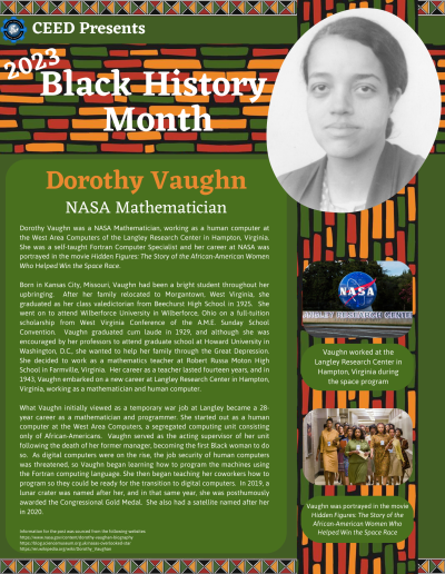 Black History Month Flyer about Dorothy Vaughn. Contains the following information: Dorothy Vaughn was a NASA Mathematician, working as a human computer at the West Area Computers of the Langley Research Center in Hampton, Virginia. She was a self-taught Fortran Computer Specialist and her career at NASA was portrayed in the movie Hidden Figures: The Story of the African-American Women Who Helped Win the Space Race. Born in Kansas City, Missouri, Vaughn had been a bright student throughout her upbringing. After her family relocated to Morgantown, West Virginia, she graduated as her class valedictorian from Beechurst High School in 1925. She went on to attend Wilberforce University in Wilberforce, Ohio on a full-tuition scholarship from West Virginia Conference of the A.M.E. Sunday School Convention. Vaughn graduated cum laude in 1929, and although she was encouraged by her professors to attend graduate school at Howard University in Washington, D.C., she wanted to help her family through the Great Depression. She decided to work as a mathematics teacher at Robert Russa Moton High School in Farmville, Virginia. Her career as a teacher lasted fourteen years, and in 1943, Vaughn embarked on a new career at Langley Research Center in Hampton, Virginia, working as a mathematician and human computer. What Vaughn initially viewed as a temporary war job at Langley became a 28-year career as a mathematician and programmer. She started out as a human computer at the West Area Computers, a segregated computing unit consisting only of African-Americans. Vaughn served as the acting supervisor of her unit following the death of her former manager, becoming the first Black woman to do so. As digital computers were on the rise, the job security of human computers was threatened, so Vaughn began learning how to program the machines using the Fortran computing language. She then began teaching her coworkers how to program so they could be ready for the transition to digital computers. In 2019, a lunar crater was named after her, and in that same year, she was posthumously awarded the Congressional Gold Medal. She also had a satellite named after her in 2020. Information for the post was sourced from the following websites: https://www.nasa.gov/content/dorothy-vaughan-biography https://blog.sciencemuseum.org.uk/nasas-overlooked-star https://en.wikipedia.org/wiki/Dorothy_Vaughan