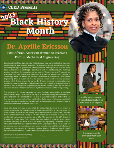 BHM Flyer for Dr. Aprille Ericsson. Contains the following information: Born the oldest of four daughters, Dr. Aprille Ericsson grew up in the Bedford-Stuyvesant neighborhood in New York City. As a child, Ericsson recalls how her inspiration to pursue a life of engineering had ignited while viewing milestone NASA spacecraft launches on TV. Later on, she moved to Cambridge, Massachusetts with her grandparents, who had major positive impacts on her education and personality. Through her family’s support, she graduated from high school with honors and attended the Massachusetts Institute of Technology, where she earned her Bachelor’s of Science in Aeronautical / Astronautical Engineering. While a student at MIT, she became actively involved in key aerospace projects which further shaped her career. Dr. Ericsson continued to accomplish many trailblazing career achievements, including becoming the first African American female to receive a PhD in Mechanical Engineering from Howard University and the first African American female at NASA’s Goddard Space Flight Center to receive a PhD in Engineering. The majority of Dr. Ericsson’s engineering career has been spent working at the NASA Goddard Space Flight Center, where she began as an aerospace engineer in the Robotics group and soon after transferred into the area of Guidance Navigation and Control. She then went on to spearhead multiple multi-million dollar space initiatives such as NASA’s Tropical Rain Measuring Mission, the Wilkerson Microwave Anisotropy Probe and the Lunar Reconnaissance Orbiter, and the ICESat-2 Atlas. Aside from being extremely accomplished, Dr. Ericsson has also made it her mission to mentor and prepare the next generation of Black women in STEM to carry the torch. Her noted outreach activities include: serving with the Goddard Space Flight Center’s Speakers Bureau and Women Group, serving as a mentor and advisor to students in aerospace and mechanical engineering, and serving as a Nifty Fifty speaker for the USA Science & Engineering Festival since 2010. Ericsson has also spoken at numerous science event locations, including the White House, the Women in Engineering Conference in South Africa, and Oprah Winfrey’s Leadership Academy for Girls in South Africa. For her work and achievements, she has received numerous honors, including: Howard University’s College of Engineering, Architecture, & Computer Science Alumni Excellence Award, NASA’s Exceptional Achievement in Outreach Award, and the President’s Medal from York College. Information for the post was sourced from the following websites: https://afrotech.com/meet-aprille-ericsson-jackson-the-first-black-woman-to-earn-a-ph-d-in-engineering-at-howard-university https://usasciencefestival.org/people/dr-aprille-ericsson/