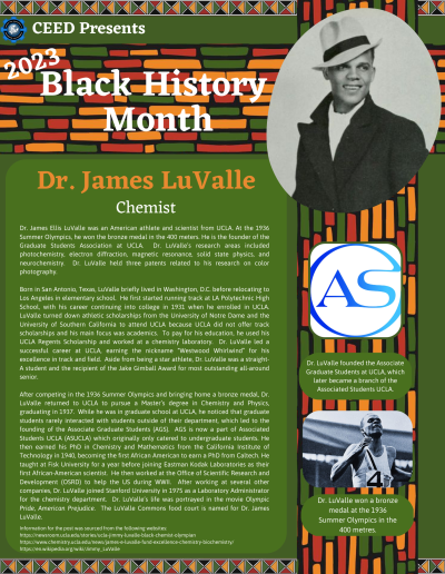 BHM Flyer for Dr. James LuValle. Contains the following information: Dr. James Ellis LuValle was an American athlete and scientist from UCLA. At the 1936 Summer Olympics, he won the bronze medal in the 400 meters. He is the founder of the Graduate Students Association at UCLA. Dr. LuValle’s research areas included photochemistry, electron diffraction, magnetic resonance, solid state physics, and neurochemistry. Dr. LuValle held three patents related to his research on color photography. Born in San Antonio, Texas, LuValle briefly lived in Washington, D.C. before relocating to Los Angeles in elementary school. He first started running track at LA Polytechnic High School, with his career continuing into college in 1931 when he enrolled in UCLA. LuValle turned down athletic scholarships from the University of Notre Dame and the University of Southern California to attend UCLA because UCLA did not offer track scholarships and his main focus was academics. To pay for his education, he used his UCLA Regents Scholarship and worked at a chemistry laboratory. Dr. LuValle led a successful career at UCLA, earning the nickname “Westwood Whirlwind” for his excellence in track and field. Aside from being a star athlete, Dr. LuValle was a straight-A student and the recipient of the Jake Gimball Award for most outstanding all-around senior. After competing in the 1936 Summer Olympics and bringing home a bronze medal, Dr. LuValle returned to UCLA to pursue a Master’s degree in Chemistry and Physics, graduating in 1937. While he was in graduate school at UCLA, he noticed that graduate students rarely interacted with students outside of their department, which led to the founding of the Associate Graduate Students (AGS). AGS is now a part of Associated Students UCLA (ASUCLA) which originally only catered to undergraduate students. He then earned his PhD in Chemistry and Mathematics from the California Institute of Technology in 1940, becoming the first African American to earn a PhD from Caltech. He taught at Fisk University for a year before joining Eastman Kodak Laboratories as their first African-American scientist. He then worked at the Office of Scientific Research and Development (OSRD) to help the US during WWII. After working at several other companies, Dr. LuValle joined Stanford University in 1975 as a Laboratory Administrator for the chemistry department. Dr. LuValle’s life was portrayed in the movie Olympic Pride, American Prejudice. The LuValle Commons food court is named for Dr. James LuValle. Information for the post was sourced from the following websites: https://newsroom.ucla.edu/stories/ucla-jimmy-luvalle-black-chemist-olympian https://www.chemistry.ucla.edu/news/james-e-luvalle-fund-excellence-chemistry-biochemistry/ https://en.wikipedia.org/wiki/Jimmy_LuValle