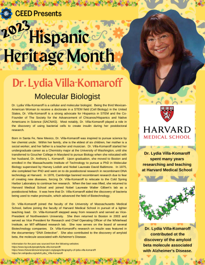 Dr. Lydia Villa-Komaroff is a cellular and molecular biologist. Being the third Mexican-American Woman to receive a doctorate in a STEM field (Cell Biology) in the United States, Dr. Villa-Komaroff is a strong advocate for Hispanics in STEM and the Co-Founder of The Society for the Advancement of Chicanos/Hispanics and Native Americans in Science (SACNAS). Most notably, Dr. Villa-Komaroff played a role in the discovery of using bacterial cells to create insulin during her postdoctoral research. Born in Santa Fe, New Mexico, Dr. Villa-Komaroff was inspired to pursue science by her chemist uncle. Within her family, she is the eldest of six children, her mother is a social worker, and her father is a teacher and musician. Dr. Villa-Komaroff started her undergraduate career as a Chemistry major at the University of Washington, until she transferred to Goucher College in Maryland to pursue Biology when she relocated with her husband, Dr. Anthony L. Komaroff. Upon graduation, she moved to Boston and enrolled in the Massachusetts Institute of Technology to pursue a PhD in Molecular Biology supervised by Harvey Lodish and Nobel Laureate David Baltimore. In 1975, she completed her PhD and went on to do postdoctoral research in recombinant DNA technology at Harvard. In 1976, Cambridge banned recombinant research due to fear of creating new diseases, forcing Dr. Villa-Komaroff to relocate to the Cold Spring Harbor Laboratory to continue her research. When the ban was lifted, she returned to Harvard Medical School and joined Nobel Laureate Walter Gilbert’s lab as a postdoctoral fellow. It was here that Dr. Villa-Komaroff aided the discovery of bacteria being used to make proinsulin, which advanced the field of Biotechnology. Dr. Villa-Komaroff joined the faculty of the University of Massachusetts Medical School, before joining the faculty of Harvard Medical School in pursuit of a lighter teaching load. Dr. Villa-Komaroff stepped away from research and served as Vice-President of Northwestern University. She then returned to Boston in 2003 and served as Vice President for Research and Chief Operating Officer of the Whitehead Institute, an MIT-affiliated research lab. She now serves on the board of several Biotechnology companies. Dr. Villa-Komaroff’s research on insulin was featured in the documentary “DNA Detective”. She also contributed to the discovery of amyloid beta, the molecule associated with Alzheimer's Disease. Information for the post was sourced from the following websites: https://www.kgi.edu/people/lydia-villa-komaroff/ https://www.thewonderwomenproject.org/pages/biography-of-lydia-villa-komaroff/ https://en.wikipedia.org/wiki/Lydia_Villa-Komaroff