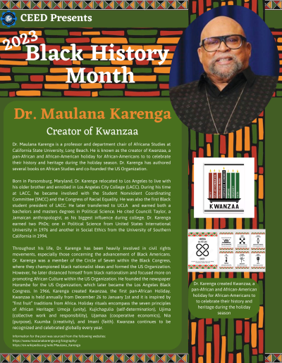 Black History Month Flyer for Dr. Maulana Karenga. Contains the following information: Dr. Maulana Karenga is a professor and department chair of Africana Studies at California State University, Long Beach. He is known as the creator of Kwanzaa, a pan-African and African-American holiday for African-Americans to to celebrate their history and heritage during the holiday season. Dr. Karenga has authored several books on African Studies and co-founded the US Organization. Born in Parsonsburg, Maryland, Dr. Karenga relocated to Los Angeles to live with his older brother and enrolled in Los Angeles City College (LACC). During his time at LACC, he became involved with the Student Nonviolent Coordinating Committee (SNCC) and the Congress of Racial Equality. He was also the first Black student president of LACC. He later transferred to UCLA and earned both a bachelors and masters degrees in Political Science. He cited Councill Taylor, a Jamaican anthropologist, as his biggest influence during college. Dr. Karenga earned two PhDs; one in Political Science from United States International University in 1976 and another in Social Ethics from the University of Southern California in 1994. Throughout his life, Dr. Karenga has been heavily involved in civil rights movements, especially those concerning the advancement of Black Americans. Dr. Karenga was a member of the Circle of Seven within the Black Congress, where they championed black nationalist ideas and formed the US Organization. However, he later distanced himself from black nationalism and focused more on promoting African Culture within the US Organization. He founded the newspaper Harambe for the US Organization, which later became the Los Angeles Black Congress. In 1966, Karenga created Kwanzaa, the first pan-African Holiday. Kwanzaa is held annually from December 26 to January 1st and it is inspired by “first fruit” traditions from Africa. Holiday rituals encompass the seven principles of African Heritage: Umoja (unity), Kujichagulia (self-determination), Ujima (collective work and responsibility), Ujamaa (cooperative economics), Nia (purpose), Kuumba (creativity), and Imani (faith). Kwanzaa continues to be recognized and celebrated globally every year. Information for the post was sourced from the following websites: https://www.maulanakarenga.org/biography/ https://en.wikipedia.org/wiki/Maulana_Karenga