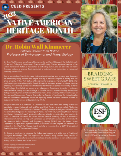 Native American Heritage Month Flyer about Dr. Robin Wall Kimmerer. Contains the following information: Dr. Robin Wall Kimmerer is professor of Environmental and Forest Biology at the State University of New York College of Environmental Science and Forestry. She is a registered member of the Citizen Potawatomi Nation, a Researcher, a best-selling author, and an advocate for Native American inclusion in science. She is dedicated to restoring human connections to nature and improving sustainability. Born in upstate New York, Dr. Kimmerer had an interest in nature from a young age. She spent her childhood playing outdoors and began pursuing a Bachelor’s degree in Botany from the State University of New York College of Environmental Science and Forestry (SUNY-ESF). After briefly working as a microbiologist for Bausch & Lomb, Dr. Kimmerer returned to college, this time attending the University of Wisconsin–Madison for her Master’s in Botany followed by a PhD in Plant Ecology. She started her career as an educator at Transylvania University in Lexington, Kentucky before moving to Centre College in Danville, Kentucky to teach Ecology, Botany, and Biology. Currently, she is a Professor at her alma mater, State University of New York College of Environmental Science and Forestry. She is also the Director of the Center for Native Peoples and the Environment, where she focuses on improving access for Native American students to study environmental science and sustainability efforts. Alongside her work as a professor, Dr. Kimmerer is a New York Times Best Selling Author and contributor to scientific journals such as Orion and Whole Terrain. Her works include “Gathering Moss: A Natural and Cultural History of Mosses,” “Braiding Sweetgrass: Indigenous Wisdom,” and “Scientific Knowledge and the Teachings of Plants.” Her first book, “Gathering Moss: A Natural and Cultural History of Mosses,” won the John Burroughs Medal for outstanding nature writing. In 2015, Dr. Kimmerer addressed the United Nations General Assembly on how a harmonious relationship with nature can help with sustainable use of natural resources. She is involved with the American Indian Science and Engineering Society (AISES) and the United States Department of Agriculture's Higher Education Multicultural Scholars Program. Dr. Kimmerer is a recipient of the MacArthur Genius Award and she is recognized as a SUNY Distinguished Teaching Professor of Environmental Biology. Dr. Kimmerer continues to advocate for Indigenous inclusion and wider use of Traditional Ecological Knowledge (TEK). This approach to scientific study involves long periods of observation as well as cultural and spiritual methods. She also continues to work on her creative writing, as her audience awaits new books. Information for the post was sourced from the following website: https://www.robinwallkimmerer.com/about https://en.wikipedia.org/wiki/Robin_Wall_Kimmerer https://www.esf.edu/faculty/kimmerer/