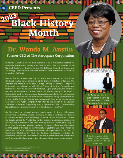 BHM Flyer for Dr. Wanda M Austin. Contains the following information: Dr. Wanda M. Austin is the first Black woman to serve as President and CEO of The Aerospace Corporation, serving from 2008 to 2016. She is a member of the National Academy of Engineering and the California Council on Science and Technology. She is also the first Black woman to serve as President of University of Southern California. Born in The Bronx, New York City, Dr. Austin was interested in STEM in her childhood, leading to her enrollment at the Bronx High School of Science. She attended the Franklin & Marshall College, earning a Bachelor’s degree in Mathematics and following up with a Master’s degree in Systems Engineering and Mathematics from the University of Pittsburgh. Upon graduation, she worked at Rockwell International for a year and a half before moving to El Segundo, California to work for the Aerospace Corporation, contributing to technological advancements in satellite communications and defense. Using her contributions to the MILSAC (Military Satellite Communications) Program at the Aerospace Corporation, Dr. Austin completed her PhD at the University of Southern California in Systems Engineering with a dissertation titled "Understanding Natural Language in the Application of System Dynamics Modeling." Outside of working technical positions in engineering, Dr. Austin holds several advisory and leadership positions. She was a member of the President’s Council of Advisors on Science and Technology under the Obama administration, where she directly advised the President on matters concerning science and engineering. She also was a member of the NASA Advisory Council and U.S. Human Space Flight Plans Committee. She is on the board of directors of the Space foundation and the Board of trustees for the University of Southern California. As for her awards and honors, Dr. Austin received the Horatio Alger Award in 2012, the USC Presidential Medallion in 2018, the National Intelligence Medallion for Meritorious Service, and the American Institute of Aeronautics and Astronautics' von Braun Award for Excellence in Space Program Management, among others. Information for the post was sourced from the following websites: https://about.usc.edu/presidents/wanda-austin/ https://en.wikipedia.org/wiki/Wanda_Austin