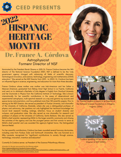 Hispanic Heritage Month Flyer about Dr. France A. Cordova. Contains the following information: Nominated by the President Barak Obama in 2013, Dr. France Córdova became the 14th director of the National Science Foundation (NSF). NSF is defined to be the “only government agency charged with advancing all fields of scientific discovery, technological innovation, and science, technology, engineering and mathematics (STEM) education.” She served as the NSF Director form 2013 - to 2022. Dr. Cordova has been an influential figure in science, engineering, and education for more than three decades. France Córdova whose mother was mother was Irish-American and her father a Mexican-American, graduated from Bishop Amat High School in La Puente, California and went on to obtained a Bachelor of Arts degree in English from Stanford University and her Doctorate in Physics from the California Institute of Technology. She is known internationally for her scientific contributions in the areas of observational and experimental astrophysics, multi-spectral research on x-ray and gamma ray sources and space-borne instrumentation, and has published more than 150 scientific papers. Prior to serving as the NSF Director, she served as president of Purdue University, and chancellor of the University of California, Riverside, where she was a distinguished professor of physics and astronomy. Her positions not only highlighted her technical knowledge but record level research funding, rankings, retention, focus on student diversity and inclusion, and graduation rates. She also served as vice chancellor for research and professor of physics at the University of California, Santa Barbara. She also served as NASA's chief scientist, representing NASA to the larger scientific community and infusing the activities of the agency and was the youngest person and first woman to serve as NASA's chief scientist and was awarded the agency's highest honor, the Distinguished Service Medal. For her scientific contributions, Córdova has been awarded several honorary doctorates, including ones from Purdue, Duke and Dartmouth Universities. She was honored as a Kilby Laureate, recognized for "significant contributions to society through science, technology, innovation, invention and education” Currently Dr.Córdova serves as President of the Science Philanthropy Alliance. Information for the post was sourced from the following website: https://usasciencefestival.org/people/dr-france-cordova/? gclid=Cj0KCQjwsrWZBhC4ARIsAGGUJur7tA3nfampCb9Psg7K9Iko-kgyfephvDUQni-wz9dRrIwc3HTrFc8aArmJEALw_wcB https://www.nsf.gov/news/speeches/cordova/cordova_bio.jsp