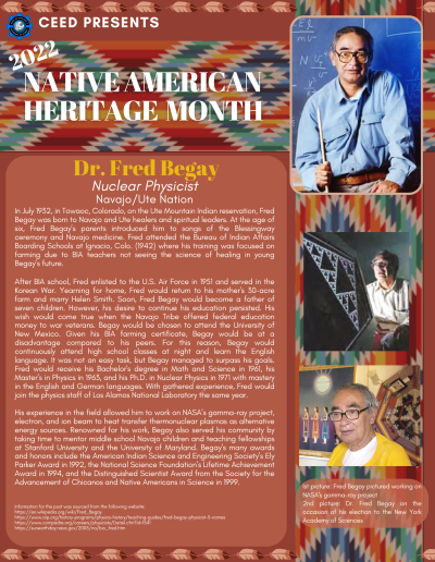 Native American Heritage Month Flyer about Dr. Fred Begay. Contains the following information: In July 1932, in Towaoc, Colorado, on the Ute Mountain Indian reservation, Fred Begay was born to Navajo and Ute healers and spiritual leaders. At the age of six, Fred Begay’s parents introduced him to songs of the Blessingway ceremony and Navajo medicine. Fred attended the Bureau of Indian Affairs Boarding Schools at Ignacio, Colo. (1942) where his training was focused on farming due to BIA teachers not seeing the science of healing in young Begay’s future. After BIA school, Fred enlisted to the U.S. Air Force in 1951 and served in the Korean War. Yearning for home, Fred would return to his mother's 30-acre farm and marry Helen Smith. Soon, Fred Begay would become a father of seven children. However, his desire to continue his education persisted. His wish would come true when the Navajo Tribe offered federal education money to war veterans. Begay would be chosen to attend the University of New Mexico. Given his BIA farming certificate, Begay would be at a disadvantage compared to his peers. For this reason, Begay would continuously attend high school classes at night and learn the English language. It was not an easy task, but Begay managed to surpass his goals. Fred would receive his Bachelor's degree in Math and Science in 1961, his Master’s in Physics in 1963, and his Ph.D. in Nuclear Physics in 1971 with mastery in the English and German languages. With gathered experience, Fred would join the physics staff of Los Alamos National Laboratory the same year. His experience in the field allowed him to work on NASA’s gamma-ray project, electron, and ion beam to heat transfer thermonuclear plasmas as alternative energy sources. Renowned for his work, Begay also served his community by taking time to mentor middle school Navajo children and teaching fellowships at Stanford University and the University of Maryland. Begay’s many awards and honors include the American Indian Science and Engineering Society’s Ely Parker Award in 1992, the National Science Foundation’s Lifetime Achievement Award in 1994, and the Distinguished Scientist Award from the Society for the Advancement of Chicanos and Native Americans in Science in 1999. Information for the post was sourced from the following website: https://en.wikipedia.org/wiki/Fred_Begay https://www.aip.org/history-programs/physics-history/teaching-guides/fred-begay-physicist-3-names https://www.compadre.org/careers/physicists/Detail.cfm?id=1541 https://sunearthday.nasa.gov/2005/na/bio_fred.htm