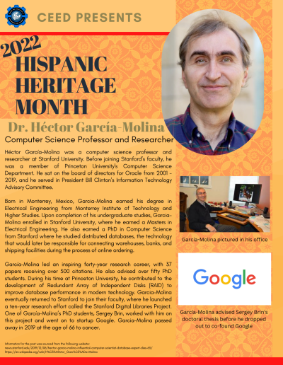 Hispanic Heritage Month Flyer about Dr. Hector Garcia Molina. Contains the following information: Héctor García-Molina was a computer science professor and researcher at Stanford University. Before joining Stanford’s faculty, he was a member of Princeton University's Computer Science Department. He sat on the board of directors for Oracle from 2001 - 2019, and he served in President Bill Clinton’s Information Technology Advisory Committee. Born in Monterrey, Mexico, Garcia-Molina earned his degree in Electrical Engineering from Monterrey Institute of Technology and Higher Studies. Upon completion of his undergraduate studies, GarciaMolina enrolled in Stanford University, where he earned a Masters in Electrical Engineering. He also earned a PhD in Computer Science from Stanford where he studied distributed databases, the technology that would later be responsible for connecting warehouses, banks, and shipping facilities during the process of online ordering. García-Molina led an inspiring forty-year research career, with 37 papers receiving over 500 citations. He also advised over fifty PhD students. During his time at Princeton University, he contributed to the development of Redundant Array of Independent Disks (RAID) to improve database performance in modern technology. Garcia-Molina eventually returned to Stanford to join their faculty, where he launched a ten-year research effort called the Stanford Digital Libraries Project. One of García-Molina’s PhD students, Sergey Brin, worked with him on this project and went on to startup Google. Garcia-Molina passed away in 2019 at the age of 66 to cancer. Information for the post was sourced from the following website: news.stanford.edu/2019/12/06/hector-garcia-molina-influential-computer-scientist-database-expert-dies-65/ https://en.wikipedia.org/wiki/H%C3%A9ctor_Garc%C3%ADa-Molina