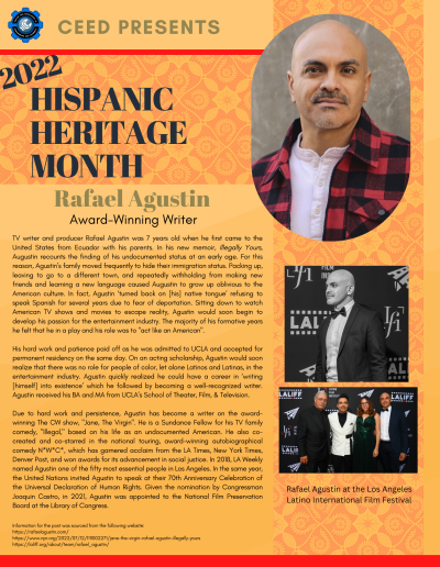 Hispanic Heritage Month Flyer about Rafael Augustin. Contains the following information: TV writer and producer Rafael Agustin was 7 years old when he first came to the United States from Ecuador with his parents. In his new memoir, Illegally Yours, Augustin recounts the finding of his undocumented status at an early age. For this reason, Agustin’s family moved frequently to hide their immigration status. Packing up, leaving to go to a different town, and repeatedly withholding from making new friends and learning a new language caused Augustin to grow up oblivious to the American culture. In fact, Agustin ‘turned back on [his] native tongue’ refusing to speak Spanish for several years due to fear of deportation. Sitting down to watch American TV shows and movies to escape reality, Agustin would soon begin to develop his passion for the entertainment industry. The majority of his formative years he felt that he in a play and his role was to "act like an American". His hard work and patience paid off as he was admitted to UCLA and accepted for permanent residency on the same day. On an acting scholarship, Agustin would soon realize that there was no role for people of color, let alone Latinos and Latinas, in the entertainment industry. Agustin quickly realized he could have a career in ‘writing [himself] into existence’ which he followed by becoming a well-recognized writer. Agustin received his BA and MA from UCLA’s School of Theater, Film, & Television. Due to hard work and persistence, Agustin has become a writer on the awardwinning The CW show, "Jane, The Virgin". He is a Sundance Fellow for his TV family comedy, "Illegal," based on his life as an undocumented American. He also cocreated and co-starred in the national touring, award-winning autobiographical comedy N*W*C*, which has garnered acclaim from the LA Times, New York Times, Denver Post, and won awards for its advancement in social justice. In 2018, LA Weekly named Agustin one of the fifty most essential people in Los Angeles. In the same year, the United Nations invited Agustin to speak at their 70th Anniversary Celebration of the Universal Declaration of Human Rights. Given the nomination by Congressman Joaquin Castro, in 2021, Agustin was appointed to the National Film Preservation Board at the Library of Congress. Information for the post was sourced from the following website: https://rafaelagustin.com/ https://www.npr.org/2022/07/12/1111002271/jane-the-virgin-rafael-agustin-illegally-yours https://laliff.org/about/team/rafael_agustin/
