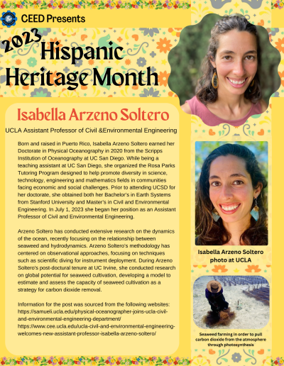 Born and raised in Puerto Rico, Isabella Arzeno Soltero earned her Doctorate in Physical Oceanography in 2020 from the Scripps Institution of Oceanography at UC San Diego. While being a teaching assistant at UC San Diego, she organized the Rosa Parks Tutoring Program designed to help promote diversity in science, technology, engineering and mathematics fields in communities facing economic and social challenges. Prior to attending UCSD for her doctorate, she obtained both her Bachelor’s in Earth Systems from Stanford University and Master’s in Civil and Environmental Engineering. In July 1, 2023 she began her position as an Assistant Professor of Civil and Environmental Engineering. Arzeno Soltero has conducted extensive research on the dynamics of the ocean, recently focusing on the relationship between seaweed and hydrodynamics. Arzeno Soltero’s methodology has centered on observational approaches, focusing on techniques such as scientific diving for instrument deployment. During Arzeno Soltero's post-doctural tenure at UC Irvine, she conducted research on global potential for seaweed cultivation, developing a model to estimate and assess the capacity of seaweed cultivation as a strategy for carbon dioxide removal. Information for the post was sourced from the following websites: https://samueli.ucla.edu/physical-oceanographer-joins-ucla-civil-and-environmental-engineering-department/ https://www.cee.ucla.edu/ucla-civil-and-environmental-engineering-welcomes-new-assistant-professor-isabella-arzeno-soltero/
