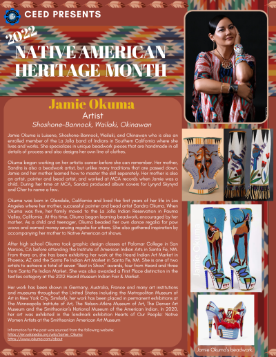 Native American Heritage Month Flyer about Jamie Okuma. Contains the following information: Jamie Okuma is Luiseno, Shoshone-Bannock, Wailaki, and Okinawan who is also an enrolled member of the La Jolla band of Indians in Southern California where she lives and works. She specializes in unique beadwork pieces that are handmade in all details of process and also designs her own line of clothes. Okuma began working on her artistic career before she can remember. Her mother, Sandra is also a beadwork artist, but unlike many traditions that are passed down, Jamie and her mother learned how to master the skill separately. Her mother is also an artist, painter and bead artist, and worked at MCA records when Jamie was a child. During her time at MCA, Sandra produced album covers for Lynyrd Skynyrd and Cher to name a few. Okuma was born in Glendale, California and lived the first years of her life in Los Angeles where her mother, successful painter and bead artist Sandra Okuma. When Okuma was five, her family moved to the La Jolla Indian Reservation in Pauma Valley, California. At this time, Okuma began learning beadwork, encouraged by her mother. As a child and teenager, Okuma beaded her own dance regalia for pow wows and earned money sewing regalia for others. She also gathered inspiration by accompanying her mother to Native American art shows. After high school Okuma took graphic design classes at Palomar College in San Marcos, CA before attending the Institute of American Indian Arts in Santa Fe, NM. From there on, she has been exhibiting her work at the Heard Indian Art Market in Phoenix, AZ and the Santa Fe Indian Art Market in Santa Fe, NM. She is one of two artists to achieve a total of seven “Best in Show” awards, four from Heard and three from Santa Fe Indian Market. She was also awarded a First Place distinction in the textiles category at the 2012 Heard Museum Indian Fair & Market. Her work has been shown in Germany, Australia, France and many art institutions and museums throughout the United States including the Metropolitan Museum of Art in New York City. Similarly, her work has been placed in permanent exhibitions at The Minneapolis Institute of Art, The Nelson-Atkins Museum of Art, The Denver Art Museum and the Smithsonian's National Museum of the American Indian. In 2020, her art was exhibited in the landmark exhibition Hearts of Our People: Native Women Artists at the Smithsonian American Art Museum Information for the post was sourced from the following website: https://en.wikipedia.org/wiki/Jamie_Okuma https://www.jokuma.com/about