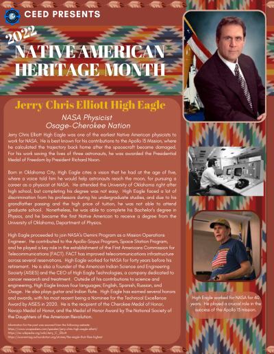 Native American Heritage Month Flyer about Jerry Chris Elliot High Eagle. Contains the following information: Jerry Chris Elliott High Eagle was one of the earliest Native American physicists to work for NASA. He is best known for his contributions to the Apollo 13 Mission, where he calculated the trajectory back home after the spacecraft became damaged. For his work saving the lives of three astronauts, he was awarded the Presidential Medal of Freedom by President Richard Nixon. Born in Oklahoma City, High Eagle cites a vision that he had at the age of five, where a voice told him he would help astronauts reach the moon, for pursuing a career as a physicist at NASA. He attended the University of Oklahoma right after high school, but completing his degree was not easy. High Eagle faced a lot of discrimination from his professors during his undergraduate studies, and due to his grandfather passing and the high price of tuition, he was not able to attend graduate school. Nonetheless, he was able to complete his Bachelor’s degree in Physics, and he became the first Native American to receive a degree from the University of Oklahoma, Department of Physics. High Eagle proceeded to join NASA’s Gemini Program as a Mission Operations Engineer. He contributed to the Apollo-Soyuz Program, Space Station Program, and he played a key role in the establishment of the First Americans Commission for Telecommunications (FACT). FACT has improved telecommunications infrastructure across several reservations. High Eagle worked for NASA for forty years before his retirement. He is also a founder of the American Indian Science and Engineering Society (AISES) and the CEO of High Eagle Technologies, a company dedicated to cancer research and treatment. Outside of his contributions to science and engineering, High Eagle knows four languages; English, Spanish, Russian, and Osage. He also plays guitar and Indian flute. High Eagle has earned several honors and awards, with his most recent being a Nominee for the Technical Excellence Award by AISES in 2020. He is the recipient of the Cherokee Medal of Honor, Navajo Medal of Honor, and the Medal of Honor Award by The National Society of the Daughters of the American Revolution. Information for the post was sourced from the following website: https://www.wcspeakers.com/speaker/jerry-chris-high-eagle-elliott/ https://en.wikipedia.org/wiki/Jerry_C._Elliott https://soonermag.oufoundation.org/stories/the-eagle-that-flies-highest