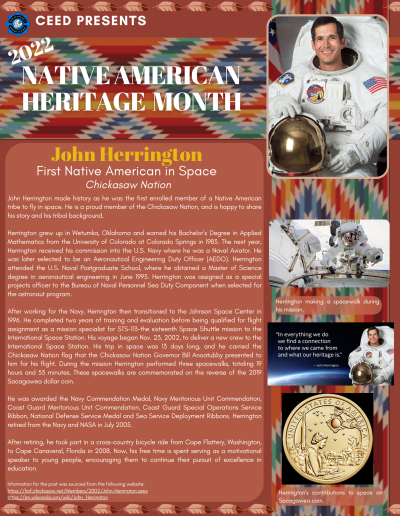 Native American Heritage Month Flyer about John Herrington. Contains the following information: John Herrington made history as he was the first enrolled member of a Native American tribe to fly in space. He is a proud member of the Chickasaw Nation, and is happy to share his story and his tribal background. Herrington grew up in Wetumka, Oklahoma and earned his Bachelor’s Degree in Applied Mathematics from the University of Colorado at Colorado Springs in 1983. The next year, Herrington received his commission into the U.S. Navy where he was a Naval Aviator. He was later selected to be an Aeronautical Engineering Duty Officer (AEDO). Herrington attended the U.S. Naval Postgraduate School, where he obtained a Master of Science degree in aeronautical engineering in June 1995. Herrington was assigned as a special projects officer to the Bureau of Naval Personnel Sea Duty Component when selected for the astronaut program. After working for the Navy, Herrington then transitioned to the Johnson Space Center in 1996. He completed two years of training and evaluation before being qualified for flight assignment as a mission specialist for STS-113-the sixteenth Space Shuttle mission to the International Space Station. His voyage began Nov. 23, 2002, to deliver a new crew to the International Space Station. His trip in space was 13 days long, and he carried the Chickasaw Nation flag that the Chickasaw Nation Governor Bill Anoatubby presented to him for his flight. During the mission Herrington performed three spacewalks, totaling 19 hours and 55 minutes. These spacewalks are commemorated on the reverse of the 2019 Sacagawea dollar coin. He was awarded the Navy Commendation Medal, Navy Meritorious Unit Commendation, Coast Guard Meritorious Unit Commendation, Coast Guard Special Operations Service Ribbon, National Defense Service Medal and Sea Service Deployment Ribbons. Herrington retired from the Navy and NASA in July 2005. After retiring, he took part in a cross-country bicycle ride from Cape Flattery, Washington, to Cape Canaveral, Florida in 2008. Now, his free time is spent serving as a motivational speaker to young people, encouraging them to continue their pursuit of excellence in education. Information for the post was sourced from the following website: https://hof.chickasaw.net/Members/2002/John-Herrington.aspx https://en.wikipedia.org/wiki/John_Herrington