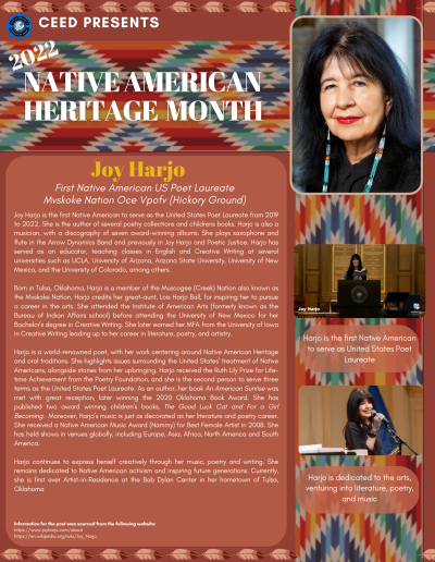 Native American Heritage Month Flyer about Joy Harjo. Contains the following information: Joy Harjo is the first Native American to serve as the United States Poet Laureate from 2019 to 2022. She is the author of several poetry collections and childrens books. Harjo is also a musician, with a discography of seven award-winning albums. She plays saxophone and flute in the Arrow Dynamics Band and previously in Joy Harjo and Poetic Justice. Harjo has served as an educator, teaching classes in English and Creative Writing at several universities such as UCLA, University of Arizona, Arizona State University, University of New Mexico, and the University of Colorado, among others. Born in Tulsa, Oklahoma, Harjo is a member of the Muscogee (Creek) Nation also known as the Mvskoke Nation. Harjo credits her great-aunt, Lois Harjo Ball, for inspiring her to pursue a career in the arts. She attended the Institute of American Arts (formerly known as the Bureau of Indian Affairs school) before attending the University of New Mexico for her Bachelor’s degree in Creative Writing. She later earned her MFA from the University of Iowa in Creative Writing leading up to her career in literature, poetry, and artistry. Harjo is a world-renowned poet, with her work centering around Native American Heritage and oral traditions. She highlights issues surrounding the United States’ treatment of Native Americans, alongside stories from her upbringing. Harjo received the Ruth Lily Prize for Lifetime Achievement from the Poetry Foundation, and she is the second person to serve three terms as the United States Poet Laureate. As an author, her book An American Sunrise was met with great reception, later winning the 2020 Oklahoma Book Award. She has published two award winning children’s books, The Good Luck Cat and For a Girl Becoming. Moreover, Harjo’s music is just as decorated as her literature and poetry career. She received a Native American Music Award (Nammy) for Best Female Artist in 2008. She has held shows in venues globally, including Europe, Asia, Africa, North America and South America. Harjo continues to express herself creatively through her music, poetry and writing. She remains dedicated to Native American activism and inspiring future generations. Currently, she is first ever Artist-in-Residence at the Bob Dylan Center in her hometown of Tulsa, Oklahoma Information for the post was sourced from the following website: https://www.joyharjo.com/about https://en.wikipedia.org/wiki/Joy_Harjo