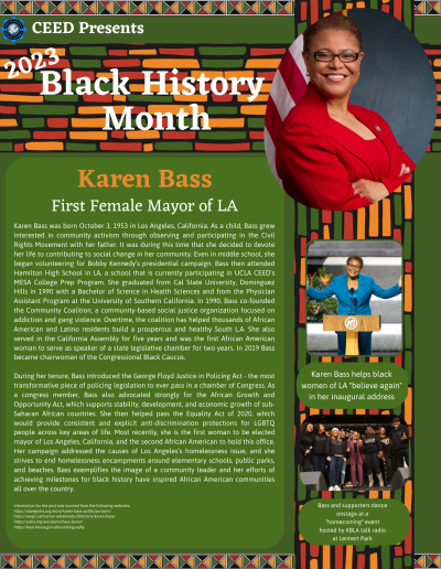 BHM Flyer for Karen Bass. Contains the following information: Karen Bass was born October 3, 1953 in Los Angeles, California. As a child, Bass grew interested in community activism through observing and participating in the Civil Rights Movement with her father. It was during this time that she decided to devote her life to contributing to social change in her community. Even in middle school, she began volunteering for Bobby Kennedy’s presidential campaign. Bass then attended Hamilton High School in LA, a school that is currently participating in UCLA CEED’s MESA College Prep Program. She graduated from Cal State University, Dominguez Hills in 1990 with a Bachelor of Science in Health Sciences and from the Physician Assistant Program at the University of Southern California. In 1990, Bass co-founded the Community Coalition, a community-based social justice organization focused on addiction and gang violence. Overtime, the coalition has helped thousands of African American and Latino residents build a prosperous and healthy South L.A. She also served in the California Assembly for five years and was the first African American woman to serve as speaker of a state legislative chamber for two years. In 2019 Bass became chairwoman of the Congressional Black Caucus. During her tenure, Bass introduced the George Floyd Justice in Policing Act - the most transformative piece of policing legislation to ever pass in a chamber of Congress. As a congress member, Bass also advocated strongly for the African Growth and Opportunity Act, which supports stability, development, and economic growth of sub-Saharan African countries. She then helped pass the Equality Act of 2020, which would provide consistent and explicit anti-discrimination protections for LGBTQ people across key areas of life. Most recently, she is the first woman to be elected mayor of Los Angeles, California, and the second African American to hold this office. Her campaign addressed the causes of Los Angeles’s homelessness issue, and she strives to end homelessness encampments around elementary schools, public parks, and beaches. Bass exemplifies the image of a community leader and her efforts of achieving milestones for black history have inspired African American communities all over the country. Information for the post was sourced from the following websites: https://aaregistry.org/story/karen-bass-politician-born/ https://awpc.cattcenter.iastate.edu/directory/karen-bass/ https://pahx.org/assistants/bass-karen/ https://bass.house.gov/about/biography
