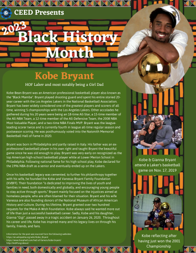 Black History Month Flyer for Kobe Bryant. Contains images and the following text: Kobe Bean Bryant was an American professional basketball player also known as the "Black Mamba". Bryant played shooting guard and spent his entire storied 20- year career with the Los Angeles Lakers in the National Basketball Association. Bryant has been widely considered one of the greatest players and scorers of all time, winning 5 championships with the Los Angeles Lakers. Other accolades he gathered during his 20 years were being an 18-time All-Star, a 15-time member of the All-NBA Team, a 12-time member of the All-Defensive Team, the 2008 NBA Most Valuable Player, and a two-time NBA Finals MVP. Bryant was the leagueleading scorer twice and is currently fourth in league all-time regular season and postseason scoring. He was posthumously voted into the Naismith Memorial Basketball Hall of Fame in 2020. Bryant was born in Philadelphia and partly raised in Italy. His father was an exprofessional basketball player in his own right and taught Bryant the beautiful game since he was old enough to play. Bryant was very early on recognized as the top American high-school basketball player while at Lower Merion School in Philadelphia. Following national fame for his high school play, Kobe declared for the 1996 NBA draft as a senior and eventually ended up on the Lakers. Once his basketball legacy was cemented, to further his philanthropy together with his wife, he founded the Kobe and Vanessa Bryant Family Foundation (KVBFF). Their foundation "is dedicated to improving the lives of youth and families in need, both domestically and globally, and encouraging young people to stay active through sports." Bryant mainly focused on the injustices aimed at homeless people, who are often blamed for their situation. Bryant and his wife Vanessa are also founding donors of the National Museum of African American History and Culture. During his lifetime, Bryant granted over two hundred requests for the Make-A-Wish Foundation. Kobe always said he wanted more out of life than just a successful basketball career. Sadly, Kobe and his daughter, Gianna "Gigi", passed away in a tragic accident on January 26, 2020. Throughout his career and life, Kobe has inspired many and his legacy lives on through his family, friends, and fans. Information for the post was sourced from the following websites: https://en.wikipedia.org/wiki/Kobe_Bryant https://www.hoophall.com/hall-of-famers/kobe-bryant/ http://kvbff.org/about/