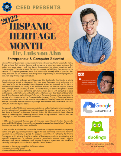Hispanic Heritage Month Flyer about Luis von Ahn. Contains the following information: Luis von Ahn is a Guatemalan computer scientist and entrepreneur. On his website, he states, “I build systems that combine humans and computers to solve large-scale problems that neither can solve alone. I call this Human Computation, but others sometimes call it Crowdsourcing.” Von Ahn is most famous for inventing reCAPTCHA. The product is the creation of “computer-generated tests that humans are routinely able to pass but that computers have not yet mastered” with the purpose of preventing automated programs, or bots, from perpetrating large-scale abuse. Luis von Ahn was born and grew up in Guatemala City, Guatemala. He attended a private English-language school in Guatemala City and grew fascinated with technology and computers early on. He attended Duke University where he obtained his Bachelor in Mathematics (Summa Cum Laude) in 00’ and later received his PhD in Computer Science from Carnegie Mellon University in 2005. In his PhD thesis, he coined the phrase “human computation” which means combining both human brain power with computers to solve problems one couldn’t otherwise without the other. His thesis won “Best Doctoral Dissertation Award” from Carnegie Mellon University's School of Computer Science. After graduating, he became a faculty member at the Carnegie Mellon University School of Computer Science, while also working on reCAPTCHA. Von Ahn also worked on GWAP’s (Games With A Purpose) and The ESP Game that was licensed by Google and invented a new form of reCAPTCHA, CAPTCHA that helps digitize books. His research on CAPTCHAs and human computation as well as his teaching techniques have won him international recognition and multiple awards. He has been named “one of the 50 Best Brains in Science” by Discover, Science's Brilliant 10, Silicon.com's 50 Most Influential People in Technology, MIT Technology Review's TR35: Young Innovators Under 35, and Fast Company's 100 Most Innovative People in Business. In 2012, von Ahn released Duolingo app with ihis grad student Severin Hacker. He currently serves as CEO of Duolingo “the world's most popular language-learning platform.” Currently, Duolinog hass over 40 million users worldwide. In 2021, von Ahn established the Luis von Ahn Foundation to support Guatemalans, especially women and girls, by providing financial support to local community leaders and nonprofit organizations. Additionally, he joined the executive committee of Partnership for Central America, an entity bringing together a variety of businesses, academic organizations and nonprofit organizations "to advance economic opportunity, address urgent climate, education and health challenges, and promote long-term investments and workforce capability building to support a vision of hope for Central America" Information for the post was sourced from the following website: https://www.cs.cmu.edu/~biglou/ https://en.wikipedia.org/wiki/Luis_von_Ahn