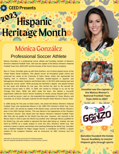 Mónica González is a professional soccer athlete and founding member of Mexico’s Women’s National Football Team. She was the captain of the Mexico Women’s National Football Team from 2003-2007 and the founder of the Gonzo Soccer Academy. Born in Texas, González grew up with three brothers, one of whom played soccer at the United States Naval Academy. She played soccer all throughout grade school and continued her career at the University of Notre Dame, where she represented the Fighting Irish in Women’s Soccer. Gonzalez double-majored in Spanish and Management Information Systems and finished with a 3.39 GPA while training hard and curating her soccer career. While pursuing her Bachelor’s degree, she played forward for two years and defense for one year. She earned her spot on the second All-American Soccer team in 2001. In 2009, she moved to Chicago to try out for the Chicago Red Stars. While she didn’t make the team, she started a non-profit organization called the Gonzo Soccer Academy to mentor young Hispanic girls in their lives as well as soccer. Later on, she expanded the organization to Texas, Mexico, and Columbia. As of 2019, Gonzalez coaches for the Houston Dash Women’s Soccer Team. In 1998 during her first year at Notre Dame, she joined the Mexico Women’s National Football Team and represented Mexico in the 1999 FIFA Women’s World Cup. From 2003 to 2007, she served as captain of the Mexico team, and led the Mexico Women’s team in the 2004 Olympic Games. This was Mexico’s first appearance at the Olympics for Women’s Soccer. She retired from the Mexico Women’s National Football Team after they did not qualify for the World Cup that year. However, she returned to the Mexico team in 2010 to give the World Cup another shot. Although Mexico qualified for the World Cup, she was unable to represent the team after being cut. Instead, she was hired by ESPN3 as a studio analyst to cover the 2011 Women’s World Cup. She entered a career in sports commentary and coaching following the World Cup. Gonzalez was a Sideline Reporter for Major League Soccer, a contributor to ESPN3, a Sports Analyst for the Longhorn Network, and an announcer for NBC Universo and Fox Deportes. Information for the post was sourced from the following websites: https://en.wikipedia.org/wiki/M%C3%B3nica_Gonz%C3%A1lez_(soccer)