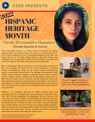 Hispanic Heritage Month Flyer about Nicole Hernandez Hammer. Contains the following information: Nicole Hernandez Hammer is a climate scientist and activist who studies rising sea levels and climate change. She serves as a climate advocate for the non-profit organization Union of Concerned Scientists (UCS). She is the Project Director for the Clean Energy States to make Solar Energy more accessible. She previously held a position at Florida Atlantic University as the Assistant Director of the Florida Center for Environmental Studies. Born in Guatemala, Hammer migrated to the United States at the age of four. As a teenager, her family lost all of their possessions to Hurricane Andrew. Her experiences along with her mother’s wisdom established her passion for protecting the environment. She attended the University of South Florida, earning a Bachelor's degree in Integrated Natural Science. She also earned a Masters degree in Biology from Florida Atlantic University and an MBA from Palm Beach Atlantic University. Hammer credits her mother with teaching her the importance of protecting the environment. In her research, she analyzes how climate change disproportionately affects communities of ethnic minorities and how they are more vulnerable to the harmful effects of rising sea levels. Hammer is an outspoken advocate for climate change action and awareness, with her work appearing in news outlets such as The New Yorker, NBC, NPR, National Geographic, The Washington Post, and the New York Times. She was invited to speak at the 2016 Democratic National Convention on the effects of rising sea levels on Latino communities. She was also invited by Michelle Obama to attend the State of the Union to spread awareness about climate change. Hammer’s outreach also includes speaking directly to Latinx communities and encouraging them to speak out to their local officials and make their voices heard. Hammer continues her efforts in educating others about climate and advocating for climate action. Information for the post was sourced from the following website: https://en.wikipedia.org/wiki/Nicole_Hernandez_Hammer https://esearch.sc4.edu/famouslatinxscientists/Hammer