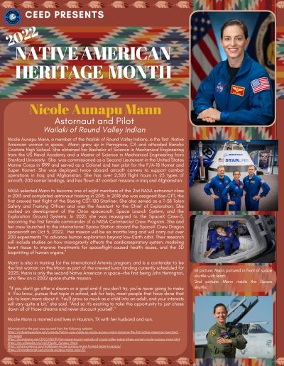 Native American Heritage Month Flyer about Nicole Aunapu Mann. Contains the following information: Nicole Aunapu Mann, a member of the Wailaki of Round Valley Indians, is the first Native American woman in space. Mann grew up in Penngrove, CA and attended Rancho Coatate High School. She obtained her Bachelor of Science in Mechanical Engineering from the US Naval Academy and a Master of Science in Mechanical Engineering from Stanford University. She was commissioned as a Second Lieutenant in the United States Marine Corps in 1999 and served as a Colonel and test pilot for the F/A-18 Hornet and Super Hornet. She was deployed twice aboard aircraft carriers to support combat operations in Iraq and Afghanistan. She has over 2,500 flight hours in 25 types of aircraft, 200 carrier landings, and has flown 47 combat missions in Iraq and Afghanistan. NASA selected Mann to become one of eight members of the 21st NASA astronaut class in 2013 and completed astronaut training in 2015. In 2018 she was assigned Boe-CFT, the first crewed test flight of the Boeing CST-100 Starliner. She also served as a T-38 Talon Safety and Training Officer and was the Assistant to the Chief of Exploration. She worked on development of the Orion spacecraft, Space Launch System, and the Exploration Ground Systems. In 2021, she was reassigned to the SpaceX Crew-5, becoming the first female commander of a NASA Commercial Crew Program. She and her crew launched to the International Space Station aboard the SpaceX Crew Dragon spacecraft on Oct 5, 2022. Her mission will be six months long and will carry out over 200 experiments “to advance human exploration beyond low-Earth orbit. Their research will include studies on how microgravity affects the cardiorespiratory system, modeling heart tissue to improve treatments for spaceflight-caused health issues, and the 3D bioprinting of human organs.” Mann is also in training for the international Artemis program, and is a contender to be the first woman on the Moon as part of the crewed lunar landing currently scheduled for 2025. Mann is only the second Native American in space—the first being John Herrington, who flew on a 2002 space shuttle mission. "If you don't go after a dream or a goal and if you don't try, you're never going to make it. You know, pursue that topic in school, ask for help, meet people that have done that job to learn more about it. You'll grow so much as a child into an adult, and your interests will vary quite a bit," she said. "And so it's exciting to take this opportunity to just chase down all of those dreams and never discount yourself." Nicole Mann is married and lives in Houston, TX with her husband and son. Information for the post was sourced from the following website: https://nativenewsonline.net/currents/history-was-made-as-nicole-aunapu-mann-became-the-first-native-american-launchedinto-space https://boingboing.net/2022/08/19/first-space-bound-wailacki-of-round-valley-indian-tribes-woman-nicole-aunapu-mann.html https://en.wikipedia.org/wiki/Nicole_Aunapu_Mann https://share.america.gov/trailblazer-nicole-aunapu-mann-to-lead-team-to-space/ https://mymodernmet.com/nicole-aunapu-mann-crew-5/