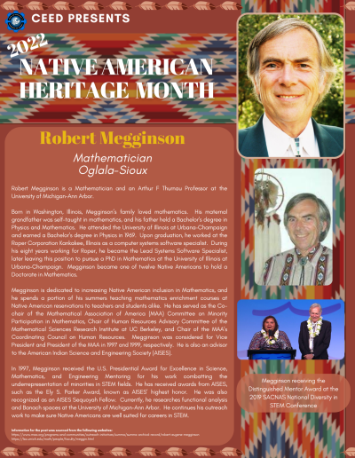 Native American Heritage Month Flyer about Robert Megginson. Contains the following information: Robert Megginson is a Mathematician and an Arthur F Thurnau Professor at the University of Michigan–Ann Arbor. Born in Washington, Illinois, Megginson’s family loved mathematics. His maternal grandfather was self-taught in mathematics, and his father held a Bachelor’s degree in Physics and Mathematics. He attended the University of Illinois at Urbana–Champaign and earned a Bachelor’s degree in Physics in 1969. Upon graduation, he worked at the Roper Corporation Kankakee, Illinois as a computer systems software specialist. During his eight years working for Roper, he became the Lead Systems Software Specialist, later leaving this position to pursue a PhD in Mathematics at the University of Illinois at Urbana–Champaign. Megginson became one of twelve Native Americans to hold a Doctorate in Mathematics. Megginson is dedicated to increasing Native American inclusion in Mathematics, and he spends a portion of his summers teaching mathematics enrichment courses at Native American reservations to teachers and students alike. He has served as the Cochair of the Mathematical Association of America (MAA) Committee on Minority Participation in Mathematics, Chair of Human Resources Advisory Committee of the Mathematical Sciences Research Institute at UC Berkeley, and Chair of the MAA’s Coordinating Council on Human Resources. Megginson was considered for Vice President and President of the MAA in 1997 and 1999, respectively. He is also an advisor to the American Indian Science and Engineering Society (AISES). In 1997, Megginson received the U.S. Presidential Award for Excellence in Science, Mathematics, and Engineering Mentoring for his work combatting the underrepresentation of minorities in STEM fields. He has received awards from AISES, such as the Ely S. Parker Award, known as AISES’ highest honor. He was also recognized as an AISES Sequoyah Fellow. Currently, he researches functional analysis and Banach spaces at the University of Michigan–Ann Arbor. He continues his outreach work to make sure Native Americans are well suited for careers in STEM. Information for the post was sourced from the following websites: https://www.maa.org/programs-and-communities/outreach-initiatives/summa/summa-archival-record/robert-eugene-megginson https://lsa.umich.edu/math/people/faculty/meggin.html