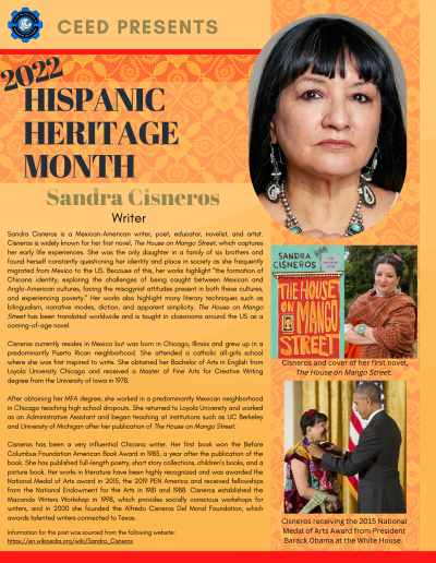 Hispanic Heritage Month Flyer about Sandra Cisneros. Contains the following information: Sandra Cisneros is a Mexican-American writer, poet, educator, novelist, and artist. Cisneros is widely known for her first novel, The House on Mango Street, which captures her early life experiences. She was the only daughter in a family of six brothers and found herself constantly questioning her identity and place in society as she frequently migrated from Mexico to the US. Because of this, her works highlight “the formation of Chicana identity, exploring the challenges of being caught between Mexican and Anglo-American cultures, facing the misogynist attitudes present in both these cultures, and experiencing poverty.” Her works also highlight many literary techniques such as bilingualism, narrative modes, diction, and apparent simplicity. The House on Mango Street has been translated worldwide and is taught in classrooms around the US as a coming-of-age novel. Cisneros currently resides in Mexico but was born in Chicago, Illinois and grew up in a predominantly Puerto Rican neighborhood. She attended a catholic all-girls school where she was first inspired to write. She obtained her Bachelor of Arts in English from Loyola University Chicago and received a Master of Fine Arts for Creative Writing degree from the University of Iowa in 1978. After obtaining her MFA degree, she worked in a predominantly Mexican neighborhood in Chicago teaching high school dropouts. She returned to Loyola University and worked as an Administrative Assistant and began teaching at institutions such as UC Berkeley and University of Michigan after her publication of The House on Mango Street. Cisneros has been a very influential Chicana writer. Her first book won the Before Columbus Foundation American Book Award in 1985, a year after the publication of the book. She has published full-length poetry, short story collections, children’s books, and a picture book. Her works in literature have been highly recognized and was awarded the National Medal of Arts award in 2015, the 2019 PEN America and received fellowships from the National Endowment for the Arts in 1981 and 1988. Cisneros established the Macondo Writers Workshop in 1998, which provides socially conscious workshops for writers, and in 2000 she founded the Alfredo Cisneros Del Moral Foundation, which awards talented writers connected to Texas. Information for the post was sourced from the following website: https://en.wikipedia.org/wiki/Sandra_Cisneros