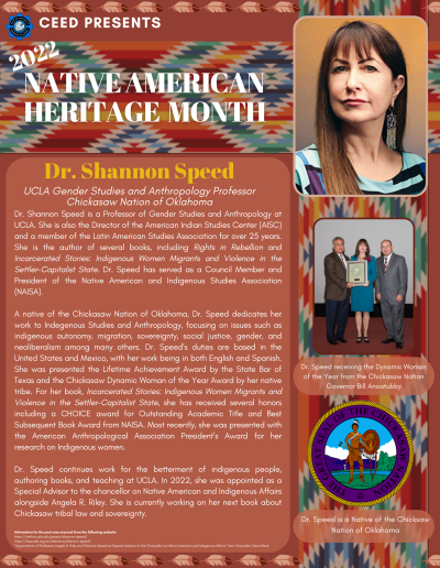Native American Heritage Month flyer about Dr. Shannon Speed. Contains the following information: Dr. Shannon Speed is a Professor of Gender Studies and Anthropology at UCLA. She is also the Director of the American Indian Studies Center (AISC) and a member of the Latin American Studies Association for over 25 years. She is the author of several books, including Rights in Rebellion and Incarcerated Stories: Indigenous Women Migrants and Violence in the Settler-Capitalist State. Dr. Speed has served as a Council Member and President of the Native American and Indigenous Studies Association (NAISA). A native of the Chickasaw Nation of Oklahoma, Dr. Speed dedicates her work to Indegenous Studies and Anthropology, focusing on issues such as indigenous autonomy, migration, sovereignty, social justice, gender, and neoliberalism among many others. Dr. Speed’s duties are based in the United States and Mexico, with her work being in both English and Spanish. She was presented the Lifetime Achievement Award by the State Bar of Texas and the Chickasaw Dynamic Woman of the Year Award by her native tribe. For her book, Incarcerated Stories: Indigenous Women Migrants and Violence in the Settler-Capitalist State, she has received several honors including a CHOICE award for Outstanding Academic Title and Best Subsequent Book Award from NAISA. Most recently, she was presented with the American Anthropological Association President’s Award for her research on Indigenous women. Dr. Speed continues work for the betterment of indigenous people, authoring books, and teaching at UCLA. In 2022, she was appointed as a Special Advisor to the chancellor on Native American and Indigenous Affairs alongside Angela R. Riley. She is currently working on her next book about Chickasaw tribal law and sovereignty. Information for the post was sourced from the following website: https://anthro.ucla.edu/person/shannon-speed/ https://lasaweb.org/en/elections/shannon-speed/ "Appointment of Professors Angela R. Riley and Shannon Speed as Special Advisors to the Chancellor on Native American and Indigenous Affairs" from Chancellor Gene Block