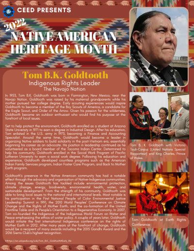 Native American Heritage Month Flyer about Tom B.K. Goldtooth. Contains the following information:In 1953, Tom B.K. Goldtooth was born in Farmington, New Mexico, near the Navajo Nation. Goldtooth was raised by his maternal grandparents while his mother pursued her college degree. Early scouting experiences would inspire Goldtooth to become a member of the Boy Scouts of America, a candidate for the Eagle Scout, and Order of the Arrow. Given his passion for the wilderness, Goldtooth became an outdoor enthusiast who would find his purpose at the forefront of local issues. Set to help protect the environment, Goldtooth enrolled as a student at Arizona State Univeristy in 1971 to earn a degree in Industrial Design. After his education, Tom enlisted in the U.S. army in 1973, becoming a Finance and Accounting Specialist. Around the same time, Goldtooth would become a leader in organizing Native soldiers to build solidarity in the post-Vietnam era, essentially beginning his career as an advocate. His position in leadership continued as he volunteered as a board member of the Tacoma Indian Center. Determined to help his community, Goldtooth enrolled in the Social Work Program of Pacific Lutheran University to earn a social work degree. Following his education and experience, Goldtooth developed countless programs such as the American Indian Family Services program, Indian Foster Care Program, and Back to Mother Earth program. Goldtooth’s presence in the Native American community has had a notable effect through the advocacy and organization of Native-Indigenous communities. Among the issues Goldtooth has tackled include environmental protection, climate change, energy, biodiversity, environmental health, water, and sustainable development. From the strength of his community, Goldtooth was able to bring local issues to the national and international levels. Most notable is his participation in the First National People of Color Environmental Justice Leadership Summit in 1991, the 2010 World Peoples’ Conference on Climate Change and the Rights of Mother Earth, and the co-formation of the United Frontline Table and its People’s Orientation to a Regenerative Economy. In 2007, Tom co-founded the Indigenous of the Indigenous World Forum on Water and Peace emphasizing the ethics of water policy. A couple of years later, Goldtooth would initiate the first international Indigenous conference on the rights of Mother Earth in 2012. After many years at the forefront of change, Goldtooth would be a recipient of many awards including the 2015 Gandhi Award and the 2016 Sierra Club’s highest recognition. hthttps://en.wikipedia.org/wiki/Tom_B.K._Goldtooth#Early_life