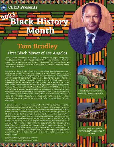 BHM Flyer for Tom Bradley. Contains the following information: Thomas Bradley was the first Black Mayor of Los Angeles and longest-serving mayor, with 20 years in office. He was the second Black Mayor of any major city of the United States. Tom Bradley International Terminal at Los Angeles International Airport and Tom Bradley International Hall at UCLA were named in his honor. Bradley's mayoral archives are held at UCLA. Born in Calvert, Texas, Bradley’s family lived in a log cabin and worked as sharecroppers when he was a child. His family briefly moved to Arizona before they settled in the Temple-Alvarado area of Los Angeles during the Great Migration. Bradley attended John H. Francis Polytechnic High School, where he became the first Black man to be inducted into the Ephebians national honor society and the first Black president of the Boys League. He was also the captain of the track team and a member of the football team. Bradley continued his athletic career in college, accepting an athletic scholarship to attend UCLA. He joined the Los Angeles Police Department in 1940 becoming one of 400 Black men in a department of 4000 officers. Bradley recalls his time at the police department being largely segregated, with assignments only in Black neighborhoods and never being partnered with a white police officer. He simultaneously attended law school at Southwestern University Law School while working as a police officer, ultimately entering a career in law and politics after he retired from the police department. Bradley first entered politics when he became President of the United Club, a part of the California Democratic Council. He ran for the Los Angeles City Council’s 10th district after his application to fill the vacancy was not selected, winning the election to fill the vacant term and serve the next four years against the incumbent appointee, Joe E. Hollingsworth. Bradley followed up with a campaign for Los Angeles Mayor in 1969 to challenge incumbent Mayor Sam Yorty, a conservative Democrat. Yorty won the 1969 race for mayor, but Bradley won the next election, a rematch against Yorty in 1973 to become the first Black Mayor of Los Angeles. Bradley helped develop business in Los Angeles at Warner Center and Century City. He also pushed for the construction of Los Angeles’ light rail network and the expansion of the Los Angeles International Airport. Bradley was the first African-American to head the gubernatorial ticket in California, but ultimately lost both elections to his republican opponent George Deukmejian. Bradley joined the law offices of Brobeck, Phleger & Harrison, following his exit as Mayor of Los Angeles in 1993. Information for the post was sourced from the following websites: https://www.britannica.com/biography/Tom-Bradley https://en.wikipedia.org/wiki/Tom_Bradley_(American_politician)