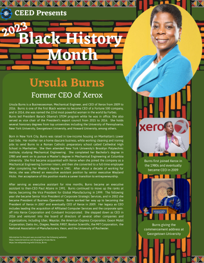 Black History Month Flyer for Ursula Burns. Contains the following information: Ursula Burns is a Businesswoman, Mechanical Engineer, and CEO of Xerox from 2009 to 2016. Burns is one of the first Black women to become CEO of a Fortune 500 company, and in 2014, she was named the 22nd most powerful woman in the world by Forbes. Burns led President Barack Obama’s STEM program while he was in office. She also served as vice chair of the President’s export council from 2015 to 2016. She holds several honorary degrees from top universities including the University of Pennsylvania, New York University, Georgetown University, and Howard University, among others. Born in New York City, Burns was raised in low-income housing on Manhattan’s Lower East Side. Her mother ran a home daycare business, while working cleaning and ironing jobs to send Burns to a Roman Catholic preparatory school called Cathedral High School in Manhattan. She then attended New York University’s Brooklyn Polytechnic Institute, studying Mechanical Engineering. She completed her Bachelor’s degree in 1980 and went on to pursue a Master’s degree in Mechanical Engineering at Columbia University. She first became acquainted with Xerox when she joined the company as a Mechanical Engineering Summer Intern, and then she converted to a full-time employee after completing her Master’s degree in 1981. After about a decade of working for Xerox, she was offered an executive assistant position by senior executive Wayland Hicks. Her acceptance of this position marks a career transition to entrepreneurship. After serving as executive assistant for nine months, Burns became an executive assistant to then-CEO Paul Allaire in 1991. Burns continued to move up the ranks at Xerox, becoming the Vice President for Global Manufacturing in 1999. The following year she became Senior Vice President of Corporate Strategic Services, and in 2002 she became President of Business Operations. Burns worked her way up to becoming the President of Xerox in 2007 and eventually CEO of Xerox in 2009. Her legacy as CEO includes leading the acquisition of Affiliated Computer Services and the corporate spin-off into Xerox Corporation and Conduent Incorporated. She stepped down as CEO in 2016 and ventured into the board of directors of several other companies and organizations, including Uber, Waystar, the American Express Corporation, Exxon Mobil Corporation, Datto Inc., Diageo, Nestlé, FIRST, Boston Scientific, the MIT Corporation, the National Association of Manufacturers, Veon, and the University of Rochester. Information for the post was sourced from the following websites: https://www.britannica.com/biography/Ursula-Burns https://en.wikipedia.org/wiki/Ursula_Burns