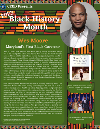 BHM Flyer for Wes Moore. Contains the following information: Born in Takoma Park, Maryland, Wes Moore grew up through an unstable lifestyle due to the passing of his father when he was three years old. His family moved a number of times until his mother found her first stable job that paid her benefits in Baltimore. Despite many childhood obstacles, Moore graduated with an Associate’s Degree from Valley Forge Military College in 1988 and then Phi Beta Kappa from Johns Hopkins University in 2001. He then went on to intern for a former Baltimore Mayor and earned a Rhodes Scholarship that took him to Oxford University. Moore was then inspired by mentors to serve as a captain with the U.S. Army’s 82nd Airborne and led soldiers in combat in Afghanistan. He then served as a White House Fellow advising issues of national security and international affairs. Earlier in his career, Moore had founded a small business called BridgeEdU, which reinvents freshman year of college for underserved students to increase their likelihood of long-term success. BridgeEdu was acquired by a Brooklyn-based student financial success platform, Edquity, in 2018. Upon returning home, Moore wrote the first of his many bestselling books “The Other Wes Moore.” This award-winning story compared his own life to that of another man also named Wes Moore, with a shockingly similar background but an opposing fate. This book captured the nation’s attention regarding the fine line between success and failure in communities, and was even optioned by HBO to be made into a movie. His other successful books reflected on issues of race, equity, and opportunity. Moore’s commitment to taking on America’s toughest challenges brought him to serving as the CEO of the Robin Hood Foundation for four years, which distributed over $600 million toward lifting families out of poverty. Most recently, Moore made history when he was elected Maryland’s first Black governor during the November 2022 elections. As a governor, he states he plans to work collaboratively and across political parties to address significant issues. Of the many titles Wes Moore has held over the years, he emphasizes he is most proud of being a husband and father. Moore has devoted his life’s work to a basic principle: no matter your start in life, you deserve an equal opportunity to succeed - a job you can raise a family on, a future you can look forward to. Information for the post was sourced from the following websites: https://libguides.broward.edu/otherwesmoore/author https://wesmoore.com/about/ https://www.cbsnews.com/news/wes-moore-maryland-first-black-governor-midterms-results-victory-remarkable/