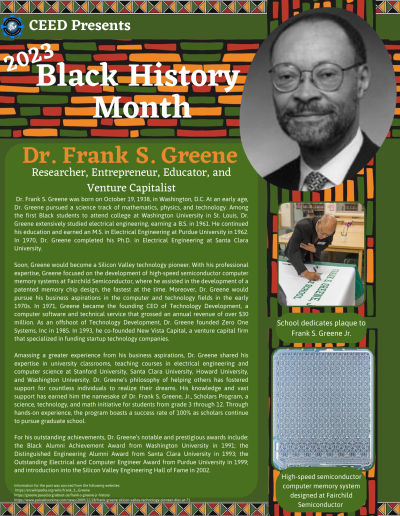 BHM Flyer for Dr. Frank S. Greene. Contains the following information: Dr. Frank S. Greene was born on October 19, 1938, in Washington, D.C. At an early age, Dr. Greene pursued a science track of mathematics, physics, and technology. Among the first Black students to attend college at Washington University in St. Louis, Dr. Greene extensively studied electrical engineering, earning a B.S. in 1961. He continued his education and earned an M.S. in Electrical Engineering at Purdue University in 1962. In 1970, Dr. Greene completed his Ph.D. in Electrical Engineering at Santa Clara University. Soon, Greene would become a Silicon Valley technology pioneer. With his professional expertise, Greene focused on the development of high-speed semiconductor computer memory systems at Fairchild Semiconductor, where he assisted in the development of a patented memory chip design, the fastest at the time. Moreover, Dr. Greene would pursue his business aspirations in the computer and technology fields in the early 1970s. In 1971, Greene became the founding CEO of Technology Development, a computer software and technical service that grossed an annual revenue of over $30 million. As an offshoot of Technology Development, Dr. Greene founded Zero One Systems, Inc in 1985. In 1993, he co-founded New Vista Capital, a venture capital firm that specialized in funding startup technology companies. Amassing a greater experience from his business aspirations, Dr. Greene shared his expertise in university classrooms, teaching courses in electrical engineering and computer science at Stanford University, Santa Clara University, Howard University, and Washington University. Dr. Greene’s philosophy of helping others has fostered support for countless individuals to realize their dreams. His knowledge and vast support has earned him the namesake of Dr. Frank S. Greene, Jr., Scholars Program, a science, technology, and math initiative for students from grade 3 through 12. Through hands-on experience, the program boasts a success rate of 100% as scholars continue to pursue graduate school. For his outstanding achievements, Dr. Greene’s notable and prestigious awards include: the Black Alumni Achievement Award from Washington University in 1991; the Distinguished Engineering Alumni Award from Santa Clara University in 1993; the Outstanding Electrical and Computer Engineer Award from Purdue University in 1999; and introduction into the Silicon Valley Engineering Hall of Fame in 2002. Information for the post was sourced from the following websites: https://en.wikipedia.org/wiki/Frank_S._Greene https://greene.pausd.org/about-us/frank-s-greene-jr-history https://www.paloaltoonline.com/news/2009/12/28/frank-greene-silicon-valley-technology-pioneer-dies-at-71